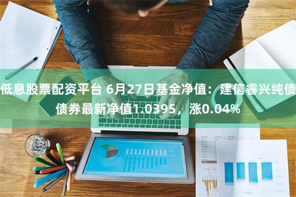 低息股票配资平台 6月27日基金净值：建信睿兴纯债债券最新净值1.0395，涨0.04%