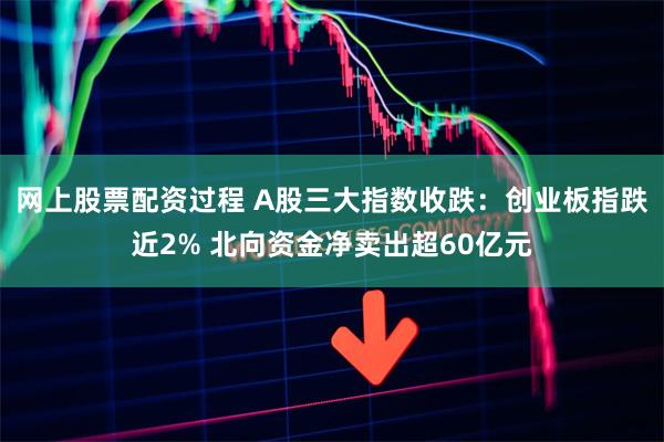 网上股票配资过程 A股三大指数收跌：创业板指跌近2% 北向资金净卖出超60亿元