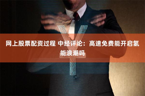 网上股票配资过程 中经评论：高速免费能开启氢能浪潮吗