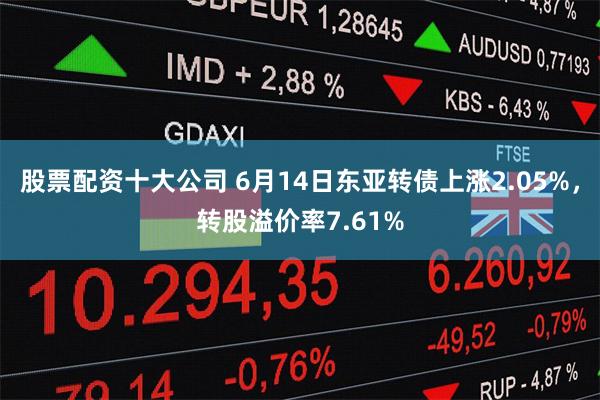 股票配资十大公司 6月14日东亚转债上涨2.05%，转股溢价率7.61%