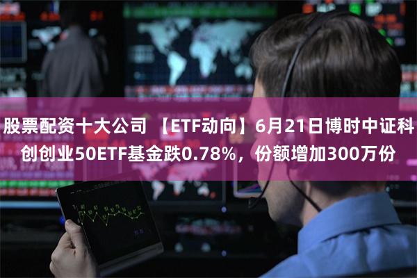 股票配资十大公司 【ETF动向】6月21日博时中证科创创业50ETF基金跌0.78%，份额增加300万份