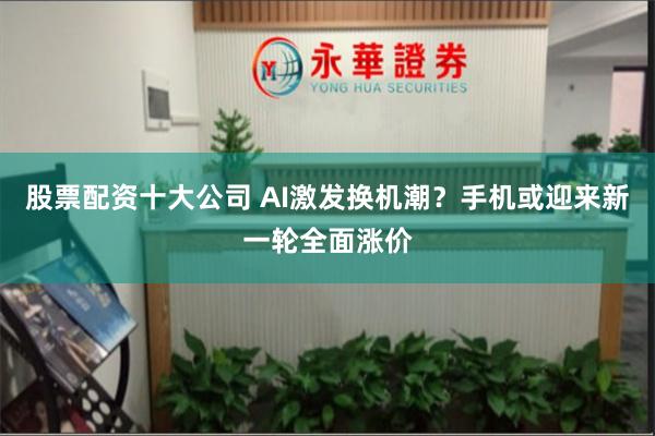 股票配资十大公司 AI激发换机潮？手机或迎来新一轮全面涨价