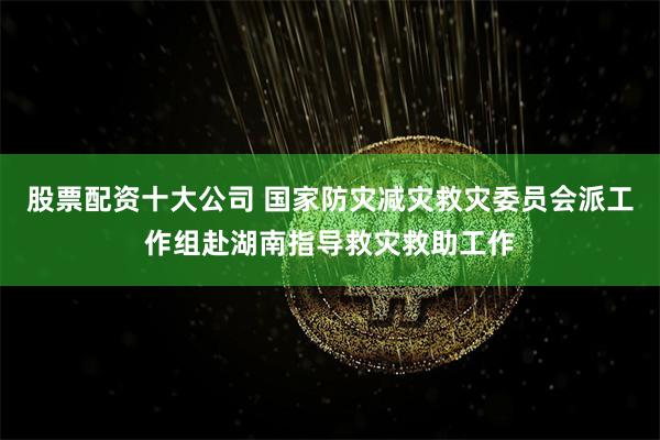 股票配资十大公司 国家防灾减灾救灾委员会派工作组赴湖南指