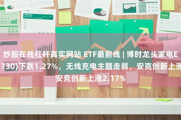 炒股在线杠杆真实网站 ETF最前线 | 博时龙头家电ETF(159730)下跌1.27%，无线充电主题走弱，安克创新上涨2.17%