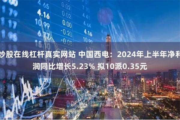 炒股在线杠杆真实网站 中国西电：2024年上半年净利润同比增长5.23% 拟10派0.35元