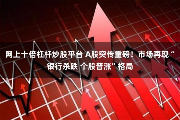 网上十倍杠杆炒股平台 A股突传重磅！市场再现“银行杀跌 