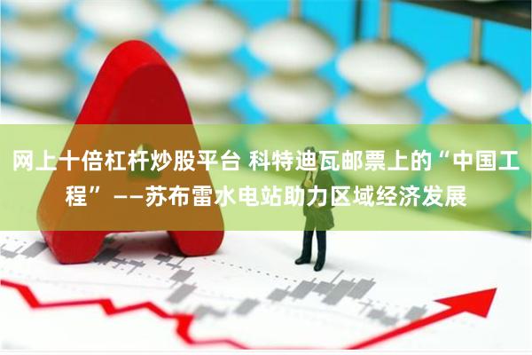 网上十倍杠杆炒股平台 科特迪瓦邮票上的“中国工程” ——