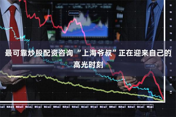 最可靠炒股配资咨询 “上海爷叔”正在迎来自己的高光时刻