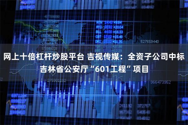 网上十倍杠杆炒股平台 吉视传媒：全资子公司中标吉林省公安厅“601工程”项目