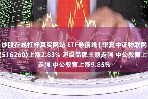 炒股在线杠杆真实网站 ETF最前线 | 华夏中证物联网主题ETF(516260)上涨2.83% 超级品牌主题走强 中公教育上涨9.85%