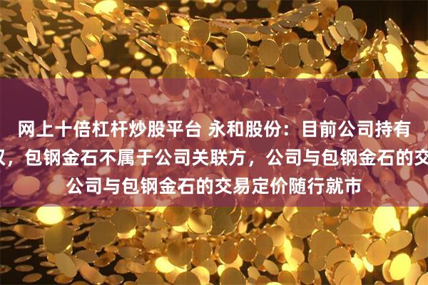 网上十倍杠杆炒股平台 永和股份：目前公司持有包钢金石3%股权，包钢金石不属于公司关联方，公司与包钢金石的交易定价随行就市