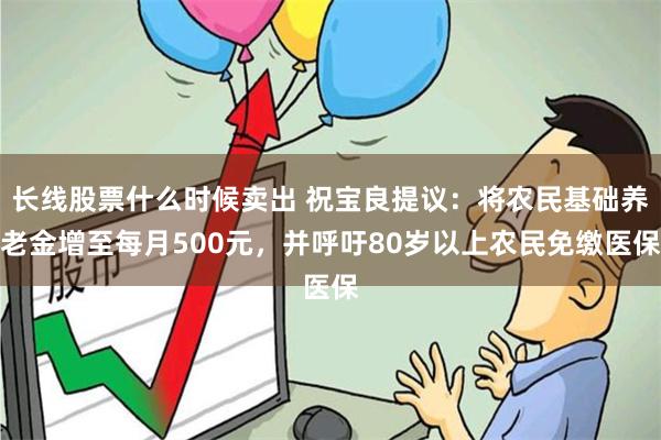 长线股票什么时候卖出 祝宝良提议：将农民基础养老金增至每月500元，并呼吁80岁以上农民免缴医保