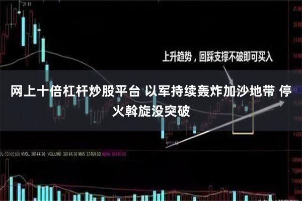 网上十倍杠杆炒股平台 以军持续轰炸加沙地带 停火斡旋没突