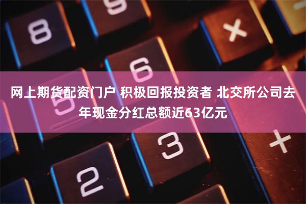 网上期货配资门户 积极回报投资者 北交所公司去年现金分红总额近63亿元