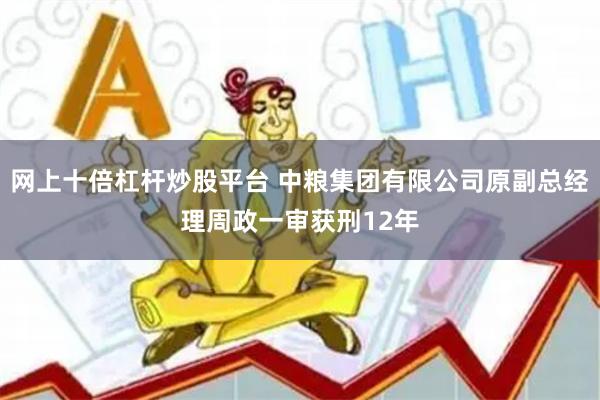 网上十倍杠杆炒股平台 中粮集团有限公司原副总经理周政一审获刑12年
