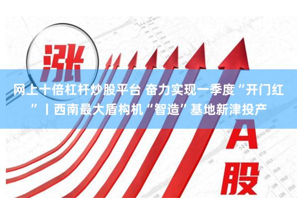 网上十倍杠杆炒股平台 奋力实现一季度“开门红”丨西南最大盾构机“智造”基地新津投产