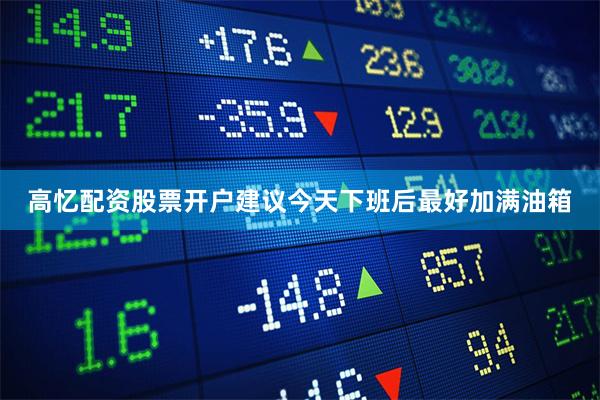 高忆配资股票开户建议今天下班后最好加满油箱