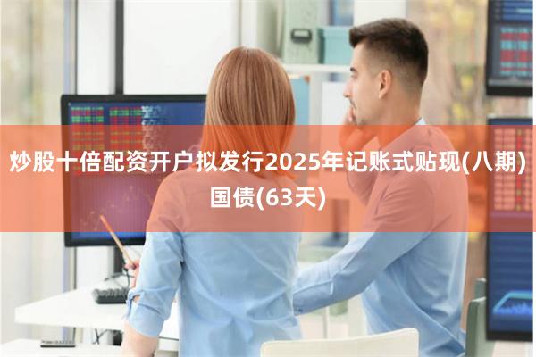 炒股十倍配资开户拟发行2025年记账式贴现(八期)国债(63天)