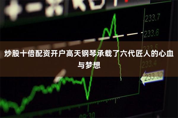 炒股十倍配资开户高天钢琴承载了六代匠人的心血与梦想