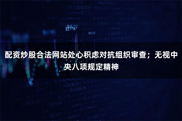 配资炒股合法网站处心积虑对抗组织审查；无视中央八项规定精神