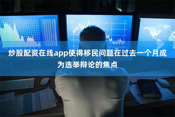 炒股配资在线app使得移民问题在过去一个月成为选举辩论的焦点