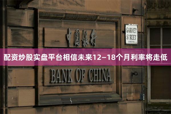 配资炒股实盘平台相信未来12—18个月利率将走低
