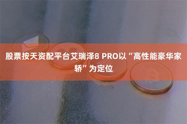 股票按天资配平台艾瑞泽8 PRO以“高性能豪华家轿”为定位
