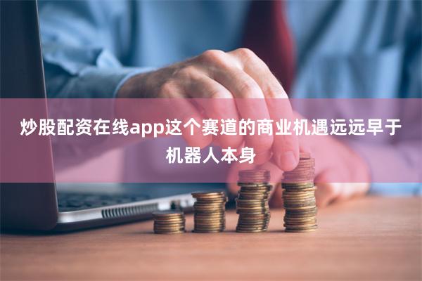 炒股配资在线app这个赛道的商业机遇远远早于机器人本身