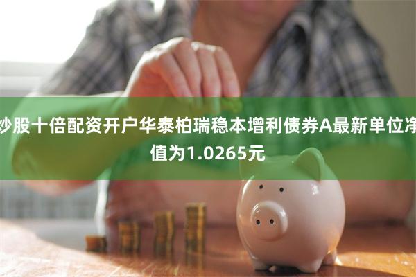 炒股十倍配资开户华泰柏瑞稳本增利债券A最新单位净值为1.0265元