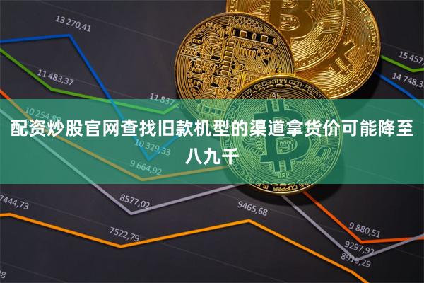 配资炒股官网查找旧款机型的渠道拿货价可能降至八九千