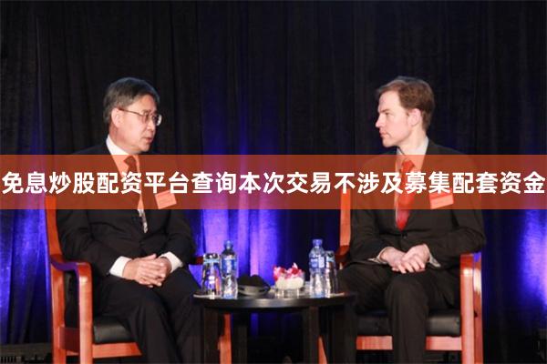 免息炒股配资平台查询本次交易不涉及募集配套资金