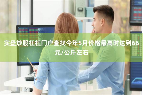 实盘炒股杠杠门户查找今年5月价格最高时达到66元/公斤左右