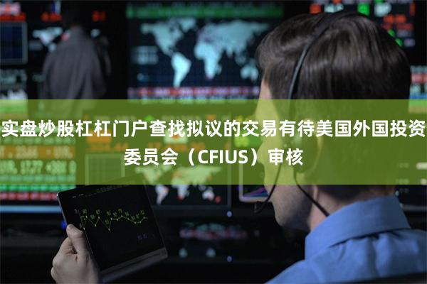 实盘炒股杠杠门户查找拟议的交易有待美国外国投资委员会(CFIUS)审核