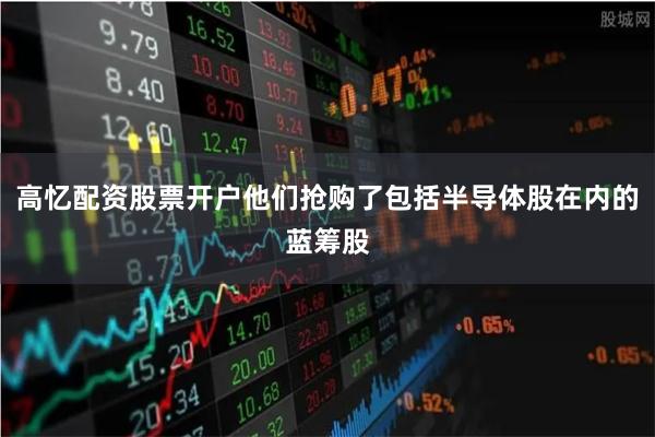 高忆配资股票开户他们抢购了包括半导体股在内的蓝筹股