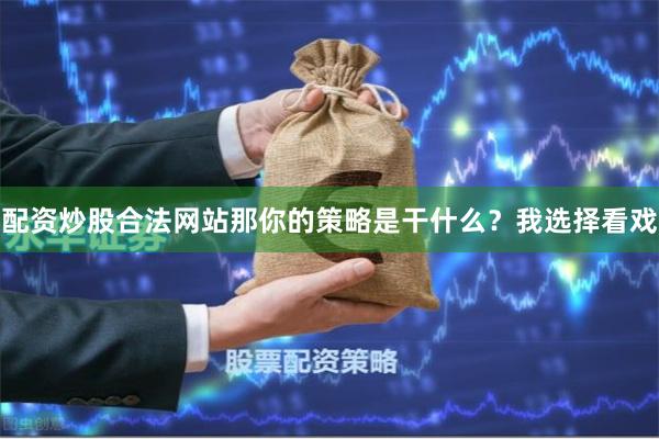 配资炒股合法网站那你的策略是干什么？我选择看戏