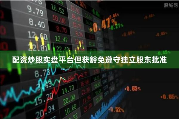 配资炒股实盘平台但获豁免遵守独立股东批准